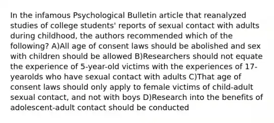 In the infamous Psychological Bulletin article that reanalyzed studies of college students' reports of sexual contact with adults during childhood, the authors recommended which of the following? A)All age of consent laws should be abolished and sex with children should be allowed B)Researchers should not equate the experience of 5-year-old victims with the experiences of 17-yearolds who have sexual contact with adults C)That age of consent laws should only apply to female victims of child-adult sexual contact, and not with boys D)Research into the benefits of adolescent-adult contact should be conducted