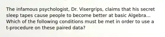 The infamous psychologist, Dr. Visergrips, claims that his secret sleep tapes cause people to become better at basic Algebra... Which of the following conditions must be met in order to use a t-procedure on these paired data?