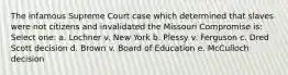 The infamous Supreme Court case which determined that slaves were not citizens and invalidated the Missouri Compromise is: Select one: a. Lochner v. New York b. Plessy v. Ferguson c. Dred Scott decision d. Brown v. Board of Education e. McCulloch decision