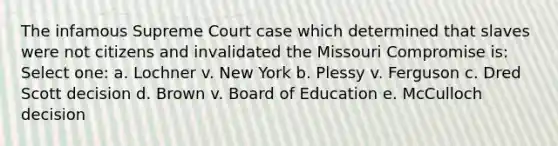 The infamous Supreme Court case which determined that slaves were not citizens and invalidated the Missouri Compromise is: Select one: a. Lochner v. New York b. Plessy v. Ferguson c. Dred Scott decision d. Brown v. Board of Education e. McCulloch decision