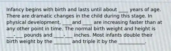 Infancy begins with birth and lasts until about ____ years of age. There are dramatic changes in the child during this stage. In physical development, ____and ____ are increasing faster than at any other point in time. The normal birth weight and height is ___-___ pounds and ____-___ inches. Most infants double their birth weight by the _______ and triple it by the ___________.