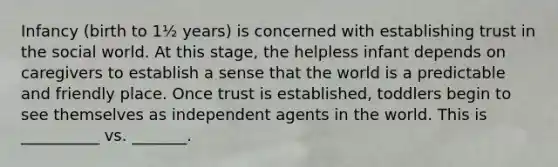 Infancy (birth to 1½ years) is concerned with establishing trust in the social world. At this stage, the helpless infant depends on caregivers to establish a sense that the world is a predictable and friendly place. Once trust is established, toddlers begin to see themselves as independent agents in the world. This is __________ vs. _______.