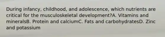 During infancy, childhood, and adolescence, which nutrients are critical for the musculoskeletal development?A. Vitamins and mineralsB. Protein and calciumC. Fats and carbohydratesD. Zinc and potassium