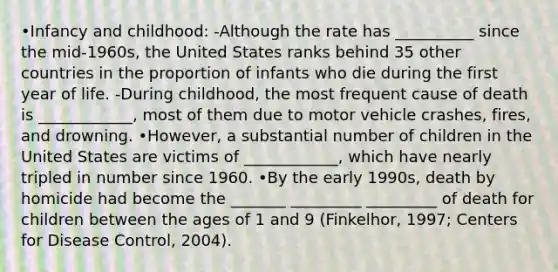 •Infancy and childhood: -Although the rate has __________ since the mid-1960s, the United States ranks behind 35 other countries in the proportion of infants who die during the first year of life. -During childhood, the most frequent cause of death is ____________, most of them due to motor vehicle crashes, fires, and drowning. •However, a substantial number of children in the United States are victims of ____________, which have nearly tripled in number since 1960. •By the early 1990s, death by homicide had become the _______ _________ _________ of death for children between the ages of 1 and 9 (Finkelhor, 1997; Centers for Disease Control, 2004).