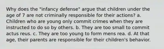 Why does the "infancy defense" argue that children under the age of 7 are not criminally responsible for their actions? a. Children who are young only commit crimes when they are instructed to do so by others. b. They are too small to commit actus reus. c. They are too young to form mens rea. d. At that age, their parents are responsible for their children's behavior.