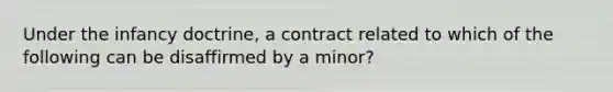 Under the infancy​ doctrine, a contract related to which of the following can be disaffirmed by a​ minor?