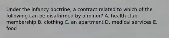 Under the infancy​ doctrine, a contract related to which of the following can be disaffirmed by a​ minor? A. health club membership B. clothing C. an apartment D. medical services E. food