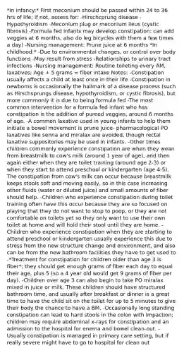 *In infancy:* First meconium should be passed within 24 to 36 hrs of life; if not, assess for: -Hirschcprung disease -Hypothyroidism -Meconium plug or meconium ileus (cystic fibrosis) -Formula fed infants may develop constipation: can add veggies at 6 months, also do leg bicycles with them a few times a day) -Nursing management: Prune juice at 6 months *In childhood:* -Due to environmental changes, or control over body functions -May result from stress -Relationships to urinary tract infections -Nursing management: Routine toileting every AM, laxatives; Age + 5 grams = fiber intake Notes: -Constipation usually affects a child at least once in their life -Constipation in newborns is occasionally the hallmark of a disease process (such as Hirschsprungs disease, hypothyroidism, or cystic fibrosis), but more commonly it is due to being formula fed -The most common intervention for a formula fed infant who has constipation is the addition of pureed veggies, around 6 months of age. -A common laxative used in young infants to help them initiate a bowel movement is prune juice- pharmacological PO laxatives like senna and miralax are avoided, though rectal laxative suppositories may be used in infants. -Other times children commonly experience constipation are when they wean from breastmilk to cow's milk (around 1 year of age), and then again either when they are toilet training (around age 2-3) or when they start to attend preschool or kindergarten (age 4-5). The constipation from cow's milk can occur because breastmilk keeps stools soft and moving easily, so in this case increasing other fluids (water or diluted juice) and small amounts of fiber should help. -Children who experience constipation during toilet training often have this occur because they are so focused on playing that they do not want to stop to poop, or they are not comfortable on toilets yet so they only want to use their own toilet at home and will hold their stool until they are home. -Children who experience constipation when they are starting to attend preschool or kindergarten usually experience this due to stress from the new structure change and environment, and also can be from the new bathroom facilities they have to get used to -*Treatment for constipation for children older than age 3 is fiber*; they should get enough grams of fiber each day to equal their age, plus 5 (so a 4 year old would get 9 grams of fiber per day). -Children over age 3 can also begin to take PO miralax mixed in juice or milk. These children should have structured bathroom time, and usually after breakfast or dinner is a great time to have the child sit on the toilet for up to 5 minutes to give their body the chance to have a BM. -Occasionally long standing constipation can lead to hard stools in the colon with impaction; children may require abdominal x-rays for constipation and an admission to the hospital for enema and bowel clean-out. -Usually constipation is managed in primary care setting, but if really severe might have to go to hospital for clean out