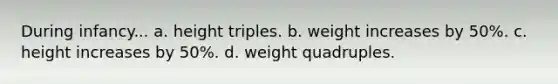 During infancy... a. height triples. b. weight increases by 50%. c. height increases by 50%. d. weight quadruples.