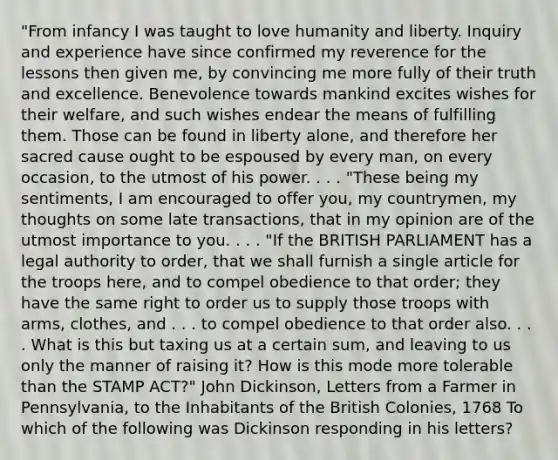 "From infancy I was taught to love humanity and liberty. Inquiry and experience have since confirmed my reverence for the lessons then given me, by convincing me more fully of their truth and excellence. Benevolence towards mankind excites wishes for their welfare, and such wishes endear the means of fulfilling them. Those can be found in liberty alone, and therefore her sacred cause ought to be espoused by every man, on every occasion, to the utmost of his power. . . . "These being my sentiments, I am encouraged to offer you, my countrymen, my thoughts on some late transactions, that in my opinion are of the utmost importance to you. . . . "If the BRITISH PARLIAMENT has a legal authority to order, that we shall furnish a single article for the troops here, and to compel obedience to that order; they have the same right to order us to supply those troops with arms, clothes, and . . . to compel obedience to that order also. . . . What is this but taxing us at a certain sum, and leaving to us only the manner of raising it? How is this mode more tolerable than the STAMP ACT?" John Dickinson, Letters from a Farmer in Pennsylvania, to the Inhabitants of the British Colonies, 1768 To which of the following was Dickinson responding in his letters?