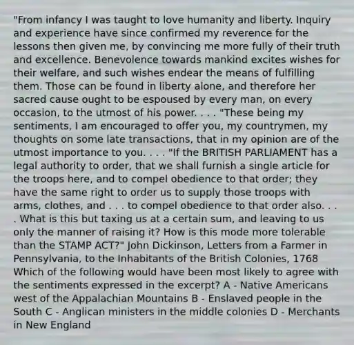 "From infancy I was taught to love humanity and liberty. Inquiry and experience have since confirmed my reverence for the lessons then given me, by convincing me more fully of their truth and excellence. Benevolence towards mankind excites wishes for their welfare, and such wishes endear the means of fulfilling them. Those can be found in liberty alone, and therefore her sacred cause ought to be espoused by every man, on every occasion, to the utmost of his power. . . . "These being my sentiments, I am encouraged to offer you, my countrymen, my thoughts on some late transactions, that in my opinion are of the utmost importance to you. . . . "If the BRITISH PARLIAMENT has a legal authority to order, that we shall furnish a single article for the troops here, and to compel obedience to that order; they have the same right to order us to supply those troops with arms, clothes, and . . . to compel obedience to that order also. . . . What is this but taxing us at a certain sum, and leaving to us only the manner of raising it? How is this mode more tolerable than the STAMP ACT?" John Dickinson, Letters from a Farmer in Pennsylvania, to the Inhabitants of the British Colonies, 1768 Which of the following would have been most likely to agree with the sentiments expressed in the excerpt? A - Native Americans west of the Appalachian Mountains B - Enslaved people in the South C - Anglican ministers in the middle colonies D - Merchants in New England