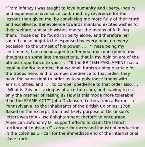 "From infancy I was taught to love humanity and liberty. Inquiry and experience have since confirmed my reverence for the lessons then given me, by convincing me more fully of their truth and excellence. Benevolence towards mankind excites wishes for their welfare, and such wishes endear the means of fulfilling them. Those can be found in liberty alone, and therefore her sacred cause ought to be espoused by every man, on every occasion, to the utmost of his power. . . . "These being my sentiments, I am encouraged to offer you, my countrymen, my thoughts on some late transactions, that in my opinion are of the utmost importance to you. . . . "If the BRITISH PARLIAMENT has a legal authority to order, that we shall furnish a single article for the troops here, and to compel obedience to that order; they have the same right to order us to supply those troops with arms, clothes, and . . . to compel obedience to that order also. . . . What is this but taxing us at a certain sum, and leaving to us only the manner of raising it? How is this mode more tolerable than the STAMP ACT?" John Dickinson, Letters from a Farmer in Pennsylvania, to the Inhabitants of the British Colonies, 1768 Based on the excerpt, the most likely purpose of Dickinson's letters was to A - use Enlightenment rhetoric to encourage American autonomy B - support efforts to claim the French territory of Louisiana C - argue for increased industrial production in the colonies D - call for the immediate end of the international slave trade