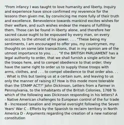 "From infancy I was taught to love humanity and liberty. Inquiry and experience have since confirmed my reverence for the lessons then given me, by convincing me more fully of their truth and excellence. Benevolence towards mankind excites wishes for their welfare, and such wishes endear the means of fulfilling them. Those can be found in liberty alone, and therefore her sacred cause ought to be espoused by every man, on every occasion, to the utmost of his power. . . . "These being my sentiments, I am encouraged to offer you, my countrymen, my thoughts on some late transactions, that in my opinion are of the utmost importance to you. . . . "If the BRITISH PARLIAMENT has a legal authority to order, that we shall furnish a single article for the troops here, and to compel obedience to that order; they have the same right to order us to supply those troops with arms, clothes, and . . . to compel obedience to that order also. . . . What is this but taxing us at a certain sum, and leaving to us only the manner of raising it? How is this mode more tolerable than the STAMP ACT?" John Dickinson, Letters from a Farmer in Pennsylvania, to the Inhabitants of the British Colonies, 1768 To which of the following was Dickinson responding in his letters? A - Native American challenges to European control of the fur trade B - Increased taxation and imperial oversight following the Seven Years' War C - Efforts by the Spanish to reclaim territory in North America D - Arguments regarding the creation of a new national constitution