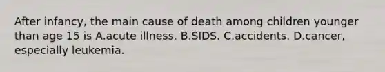 After infancy, the main cause of death among children younger than age 15 is A.acute illness. B.SIDS. C.accidents. D.cancer, especially leukemia.