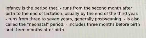 Infancy is the period that: - runs from the second month after birth to the end of lactation, usually by the end of the third year. - runs from three to seven years, generally postweaning. - is also called the "neonatal" period. - includes three months before birth and three months after birth.