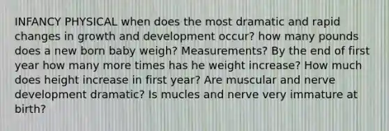 INFANCY PHYSICAL when does the most dramatic and rapid changes in growth and development occur? how many pounds does a new born baby weigh? Measurements? By the end of first year how many more times has he weight increase? How much does height increase in first year? Are muscular and nerve development dramatic? Is mucles and nerve very immature at birth?