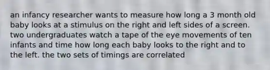 an infancy researcher wants to measure how long a 3 month old baby looks at a stimulus on the right and left sides of a screen. two undergraduates watch a tape of the eye movements of ten infants and time how long each baby looks to the right and to the left. the two sets of timings are correlated