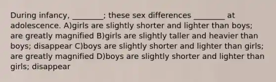 During infancy, ________; these sex differences ________ at adolescence. A)girls are slightly shorter and lighter than boys; are greatly magnified B)girls are slightly taller and heavier than boys; disappear C)boys are slightly shorter and lighter than girls; are greatly magnified D)boys are slightly shorter and lighter than girls; disappear