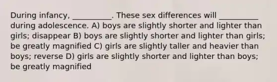 During infancy, __________. These sex differences will __________ during adolescence. A) boys are slightly shorter and lighter than girls; disappear B) boys are slightly shorter and lighter than girls; be greatly magnified C) girls are slightly taller and heavier than boys; reverse D) girls are slightly shorter and lighter than boys; be greatly magnified