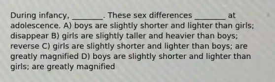 During infancy, ________. These sex differences ________ at adolescence. A) boys are slightly shorter and lighter than girls; disappear B) girls are slightly taller and heavier than boys; reverse C) girls are slightly shorter and lighter than boys; are greatly magnified D) boys are slightly shorter and lighter than girls; are greatly magnified