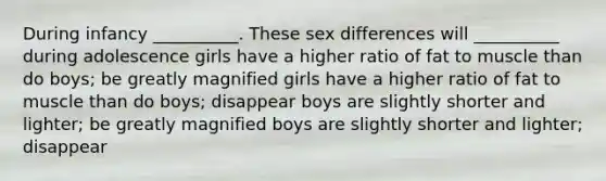 During infancy __________. These sex differences will __________ during adolescence girls have a higher ratio of fat to muscle than do boys; be greatly magnified girls have a higher ratio of fat to muscle than do boys; disappear boys are slightly shorter and lighter; be greatly magnified boys are slightly shorter and lighter; disappear