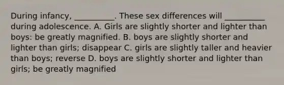 During infancy, __________. These sex differences will __________ during adolescence. A. Girls are slightly shorter and lighter than boys: be greatly magnified. B. boys are slightly shorter and lighter than girls; disappear C. girls are slightly taller and heavier than boys; reverse D. boys are slightly shorter and lighter than girls; be greatly magnified