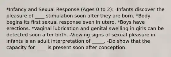 *Infancy and Sexual Response (Ages 0 to 2): -Infants discover the pleasure of ____ stimulation soon after they are born. *Body begins its first sexual response even in utero. *Boys have erections. *Vaginal lubrication and genital swelling in girls can be detected soon after birth. -Viewing signs of sexual pleasure in infants is an adult interpretation of _____. -Do show that the capacity for ____ is present soon after conception.