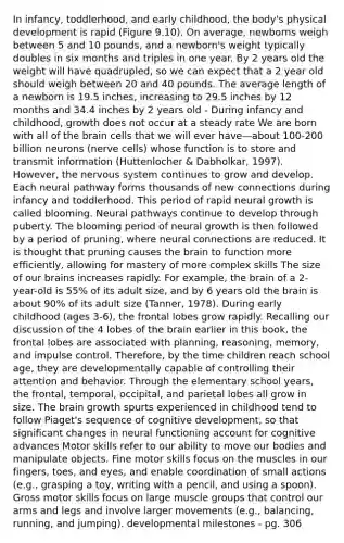 In infancy, toddlerhood, and early childhood, the body's physical development is rapid (Figure 9.10). On average, newborns weigh between 5 and 10 pounds, and a newborn's weight typically doubles in six months and triples in one year. By 2 years old the weight will have quadrupled, so we can expect that a 2 year old should weigh between 20 and 40 pounds. The average length of a newborn is 19.5 inches, increasing to 29.5 inches by 12 months and 34.4 inches by 2 years old - During infancy and childhood, growth does not occur at a steady rate We are born with all of the brain cells that we will ever have—about 100-200 billion neurons (nerve cells) whose function is to store and transmit information (Huttenlocher & Dabholkar, 1997). However, the nervous system continues to grow and develop. Each neural pathway forms thousands of new connections during infancy and toddlerhood. This period of rapid neural growth is called blooming. Neural pathways continue to develop through puberty. The blooming period of neural growth is then followed by a period of pruning, where neural connections are reduced. It is thought that pruning causes the brain to function more efficiently, allowing for mastery of more complex skills The size of our brains increases rapidly. For example, the brain of a 2-year-old is 55% of its adult size, and by 6 years old the brain is about 90% of its adult size (Tanner, 1978). During early childhood (ages 3-6), the frontal lobes grow rapidly. Recalling our discussion of the 4 lobes of the brain earlier in this book, the frontal lobes are associated with planning, reasoning, memory, and impulse control. Therefore, by the time children reach school age, they are developmentally capable of controlling their attention and behavior. Through the elementary school years, the frontal, temporal, occipital, and parietal lobes all grow in size. The brain growth spurts experienced in childhood tend to follow Piaget's sequence of cognitive development, so that significant changes in neural functioning account for cognitive advances Motor skills refer to our ability to move our bodies and manipulate objects. Fine motor skills focus on the muscles in our fingers, toes, and eyes, and enable coordination of small actions (e.g., grasping a toy, writing with a pencil, and using a spoon). Gross motor skills focus on large muscle groups that control our arms and legs and involve larger movements (e.g., balancing, running, and jumping). developmental milestones - pg. 306