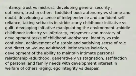 -infancy: trust vs mistrust, developing general security , optimism, trust in others -toddlderhood: autonomy vs shame and doubt, developing a sense of independence and confident self reliance, taking setbacks in stride -early childhood: initiative vs guilt, developing initiative manipulating the environment -middle childhood: industry vs inferiority, enjoyment and mastery of development tasks of childhood -adolsence: identity vs role confusion, achievement of a stable and satisfying sense of role and direction -young adulthood: intimacy vs isolation, development of the ability to maintain intimate personal relationship -adulthood: generatively vs stagnation, satfifaction of personal and family needs with development interest in welfare of others -aging: ego integrity vs despair.