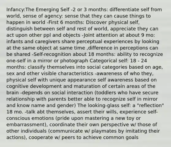 Infancy:The Emerging Self -2 or 3 months: differentiate self from world, sense of agency: sense that they can cause things to happen in world -First 6 months: Discover physical self, distinguish between self and rest of world, appreciate they can act upon other ppl and objects -Joint attention at about 9 mo: infants and caregivers share perceptual experiences by looking at the same object at same time ,difference in perceptions can be shared -Self-recognition about 18 months: ability to recognize one-self in a mirror or photograph Categorical self: 18 - 24 months: classify themselves into social categories based on age, sex and other visible characteristics -awareness of who they, physical self with unique appearance self awareness based on cognitive development and maturation of certain areas of the brain -depends on social interaction (toddlers who have secure relationship with parents better able to recognize self in mirror and know name and gender) The looking-glass self: a "reflection" 18 mo. -talk abt themselves, assert their wills, experience self-conscious emotions (pride upon mastering a new toy or embarrassment), coordinate their own perspective w/ those of other individuals (communicate w/ playmates by imitating their actions), cooperate w/ peers to achieve common goals