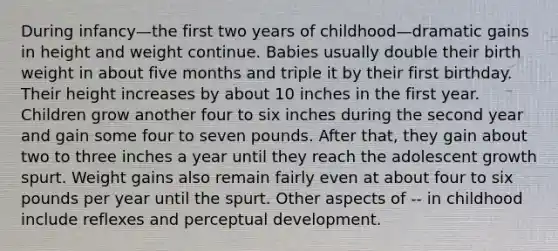 During infancy—the first two years of childhood—dramatic gains in height and weight continue. Babies usually double their birth weight in about five months and triple it by their first birthday. Their height increases by about 10 inches in the first year. Children grow another four to six inches during the second year and gain some four to seven pounds. After that, they gain about two to three inches a year until they reach the adolescent growth spurt. Weight gains also remain fairly even at about four to six pounds per year until the spurt. Other aspects of -- in childhood include reflexes and perceptual development.