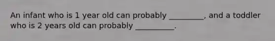 An infant who is 1 year old can probably _________, and a toddler who is 2 years old can probably __________.