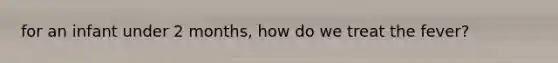 for an infant under 2 months, how do we treat the fever?