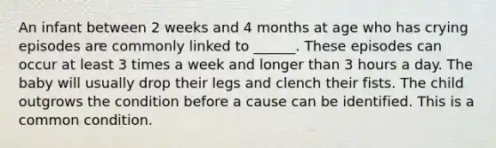 An infant between 2 weeks and 4 months at age who has crying episodes are commonly linked to ______. These episodes can occur at least 3 times a week and longer than 3 hours a day. The baby will usually drop their legs and clench their fists. The child outgrows the condition before a cause can be identified. This is a common condition.