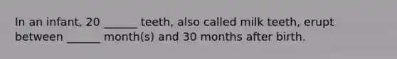 In an infant, 20 ______ teeth, also called milk teeth, erupt between ______ month(s) and 30 months after birth.