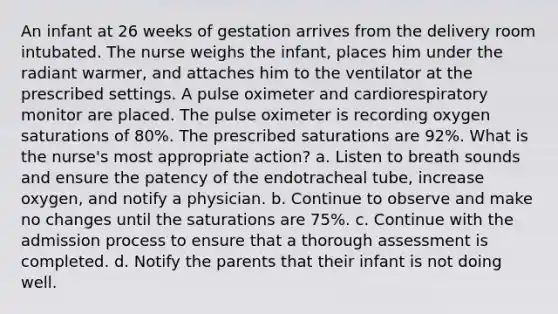 An infant at 26 weeks of gestation arrives from the delivery room intubated. The nurse weighs the infant, places him under the radiant warmer, and attaches him to the ventilator at the prescribed settings. A pulse oximeter and cardiorespiratory monitor are placed. The pulse oximeter is recording oxygen saturations of 80%. The prescribed saturations are 92%. What is the nurse's most appropriate action? a. Listen to breath sounds and ensure the patency of the endotracheal tube, increase oxygen, and notify a physician. b. Continue to observe and make no changes until the saturations are 75%. c. Continue with the admission process to ensure that a thorough assessment is completed. d. Notify the parents that their infant is not doing well.