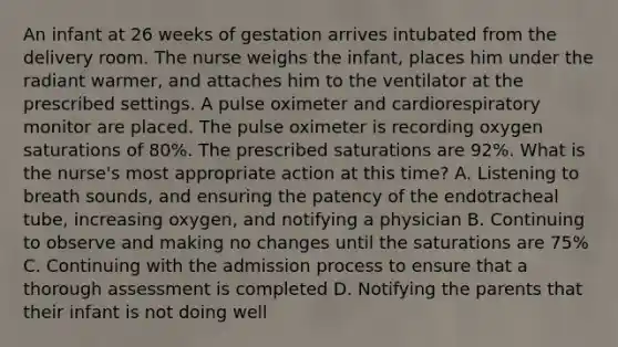 An infant at 26 weeks of gestation arrives intubated from the delivery room. The nurse weighs the infant, places him under the radiant warmer, and attaches him to the ventilator at the prescribed settings. A pulse oximeter and cardiorespiratory monitor are placed. The pulse oximeter is recording oxygen saturations of 80%. The prescribed saturations are 92%. What is the nurse's most appropriate action at this time? A. Listening to breath sounds, and ensuring the patency of the endotracheal tube, increasing oxygen, and notifying a physician B. Continuing to observe and making no changes until the saturations are 75% C. Continuing with the admission process to ensure that a thorough assessment is completed D. Notifying the parents that their infant is not doing well