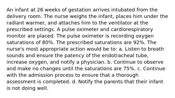 An infant at 26 weeks of gestation arrives intubated from the delivery room. The nurse weighs the infant, places him under the radiant warmer, and attaches him to the ventilator at the prescribed settings. A pulse oximeter and cardiorespiratory monitor are placed. The pulse oximeter is recording oxygen saturations of 80%. The prescribed saturations are 92%. The nurse's most appropriate action would be to: a. Listen to breath sounds and ensure the patency of the endotracheal tube, increase oxygen, and notify a physician. b. Continue to observe and make no changes until the saturations are 75%. c. Continue with the admission process to ensure that a thorough assessment is completed. d. Notify the parents that their infant is not doing well.