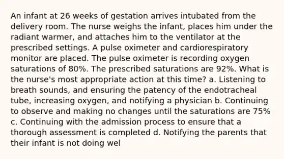 An infant at 26 weeks of gestation arrives intubated from the delivery room. The nurse weighs the infant, places him under the radiant warmer, and attaches him to the ventilator at the prescribed settings. A pulse oximeter and cardiorespiratory monitor are placed. The pulse oximeter is recording oxygen saturations of 80%. The prescribed saturations are 92%. What is the nurse's most appropriate action at this time? a. Listening to breath sounds, and ensuring the patency of the endotracheal tube, increasing oxygen, and notifying a physician b. Continuing to observe and making no changes until the saturations are 75% c. Continuing with the admission process to ensure that a thorough assessment is completed d. Notifying the parents that their infant is not doing wel