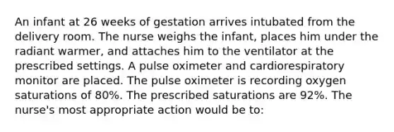 An infant at 26 weeks of gestation arrives intubated from the delivery room. The nurse weighs the infant, places him under the radiant warmer, and attaches him to the ventilator at the prescribed settings. A pulse oximeter and cardiorespiratory monitor are placed. The pulse oximeter is recording oxygen saturations of 80%. The prescribed saturations are 92%. The nurse's most appropriate action would be to: