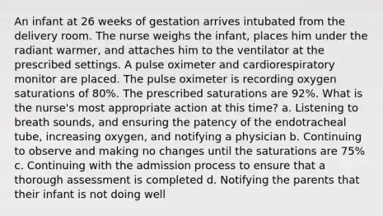 An infant at 26 weeks of gestation arrives intubated from the delivery room. The nurse weighs the infant, places him under the radiant warmer, and attaches him to the ventilator at the prescribed settings. A pulse oximeter and cardiorespiratory monitor are placed. The pulse oximeter is recording oxygen saturations of 80%. The prescribed saturations are 92%. What is the nurse's most appropriate action at this time? a. Listening to breath sounds, and ensuring the patency of the endotracheal tube, increasing oxygen, and notifying a physician b. Continuing to observe and making no changes until the saturations are 75% c. Continuing with the admission process to ensure that a thorough assessment is completed d. Notifying the parents that their infant is not doing well