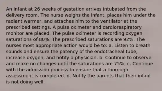 An infant at 26 weeks of gestation arrives intubated from the delivery room. The nurse weighs the infant, places him under the radiant warmer, and attaches him to the ventilator at the prescribed settings. A pulse oximeter and cardiorespiratory monitor are placed. The pulse oximeter is recording oxygen saturations of 80%. The prescribed saturations are 92%. The nurses most appropriate action would be to: a. Listen to breath sounds and ensure the patency of the endotracheal tube, increase oxygen, and notify a physician. b. Continue to observe and make no changes until the saturations are 75%. c. Continue with the admission process to ensure that a thorough assessment is completed. d. Notify the parents that their infant is not doing well.