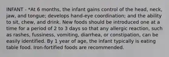 INFANT - *At 6 months, the infant gains control of the head, neck, jaw, and tongue; develops hand-eye coordination; and the ability to sit, chew, and drink. New foods should be introduced one at a time for a period of 2 to 3 days so that any allergic reaction, such as rashes, fussiness, vomiting, diarrhea, or constipation, can be easily identified. By 1 year of age, the infant typically is eating table food. Iron-fortified foods are recommended.