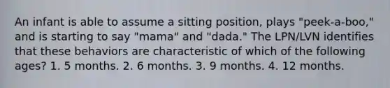 An infant is able to assume a sitting position, plays "peek-a-boo," and is starting to say "mama" and "dada." The LPN/LVN identifies that these behaviors are characteristic of which of the following ages? 1. 5 months. 2. 6 months. 3. 9 months. 4. 12 months.