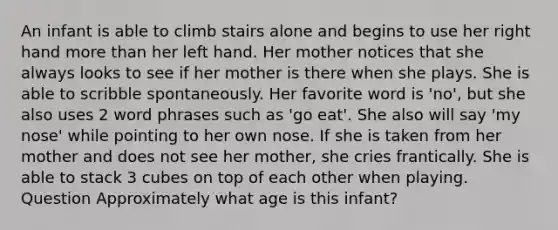 An infant is able to climb stairs alone and begins to use her right hand more than her left hand. Her mother notices that she always looks to see if her mother is there when she plays. She is able to scribble spontaneously. Her favorite word is 'no', but she also uses 2 word phrases such as 'go eat'. She also will say 'my nose' while pointing to her own nose. If she is taken from her mother and does not see her mother, she cries frantically. She is able to stack 3 cubes on top of each other when playing. Question Approximately what age is this infant?