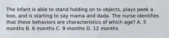 The infant is able to stand holding on to objects, plays peek a boo, and is starting to say mama and dada. The nurse identifies that these behaviors are characteristics of which age? A. 5 months B. 6 months C. 9 months D. 12 months