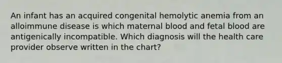 An infant has an acquired congenital hemolytic anemia from an alloimmune disease is which maternal blood and fetal blood are antigenically incompatible. Which diagnosis will the health care provider observe written in the chart?