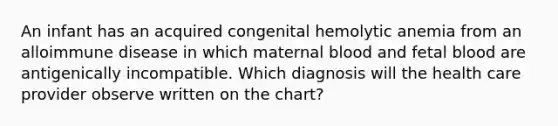 An infant has an acquired congenital hemolytic anemia from an alloimmune disease in which maternal blood and fetal blood are antigenically incompatible. Which diagnosis will the health care provider observe written on the chart?