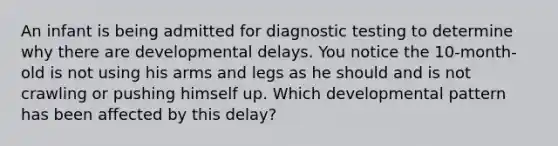 An infant is being admitted for diagnostic testing to determine why there are developmental delays. You notice the 10-month-old is not using his arms and legs as he should and is not crawling or pushing himself up. Which developmental pattern has been affected by this delay?