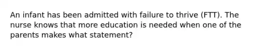 An infant has been admitted with failure to thrive (FTT). The nurse knows that more education is needed when one of the parents makes what statement?